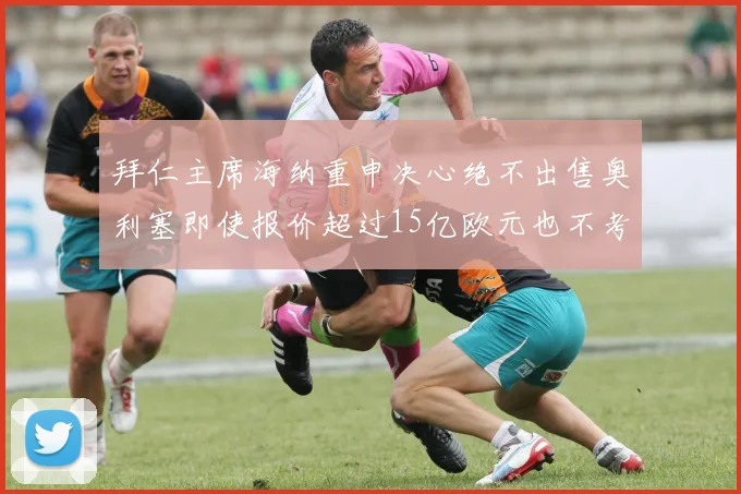 拜仁主席海纳重申决心绝不出售奥利塞即使报价超过15亿欧元也不考虑