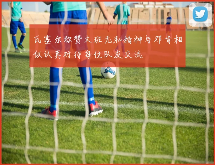 瓦塞尔称赞文班无私精神与邓肯相似认真对待每位队友交流