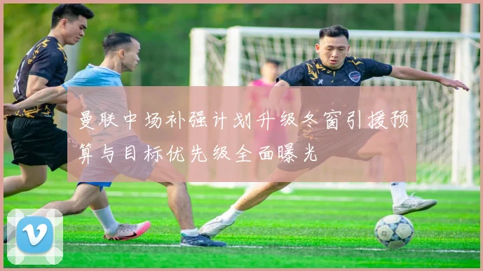 曼联中场补强计划升级冬窗引援预算与目标优先级全面曝光