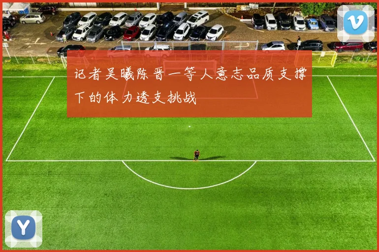 记者吴曦陈晋一等人意志品质支撑下的体力透支挑战
