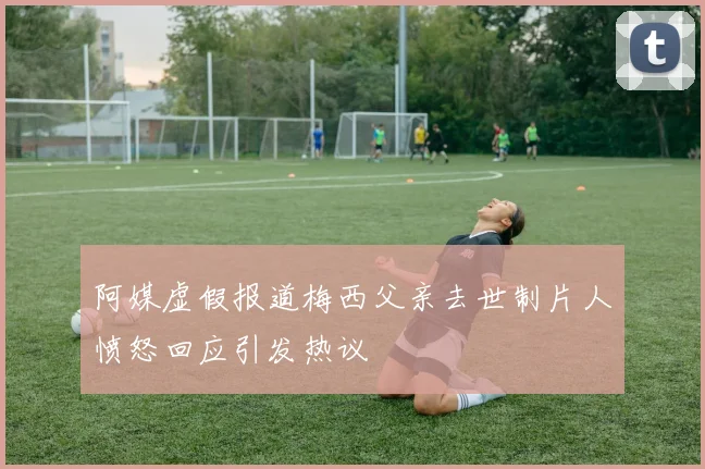 阿媒虚假报道梅西父亲去世制片人愤怒回应引发热议