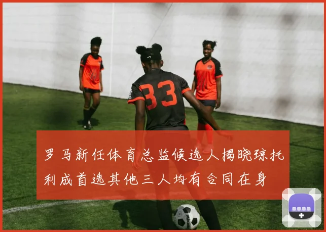 罗马新任体育总监候选人揭晓琼托利成首选其他三人均有合同在身