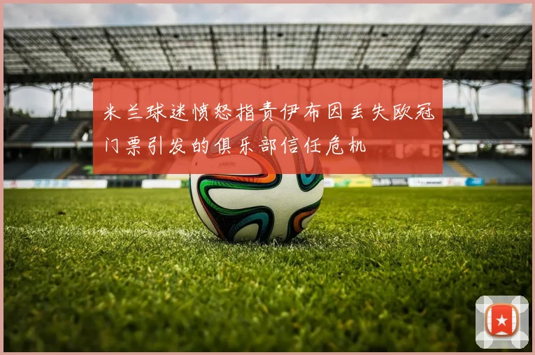 米兰球迷愤怒指责伊布因丢失欧冠门票引发的俱乐部信任危机