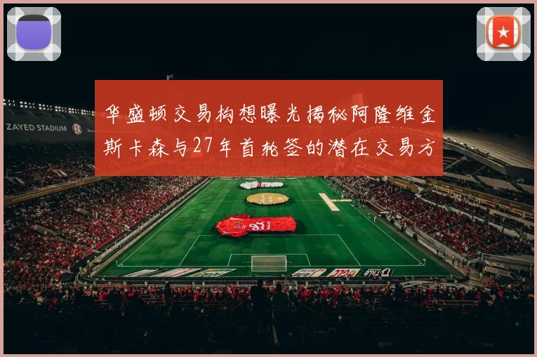 华盛顿交易构想曝光揭秘阿隆维金斯卡森与27年首轮签的潜在交易方案
