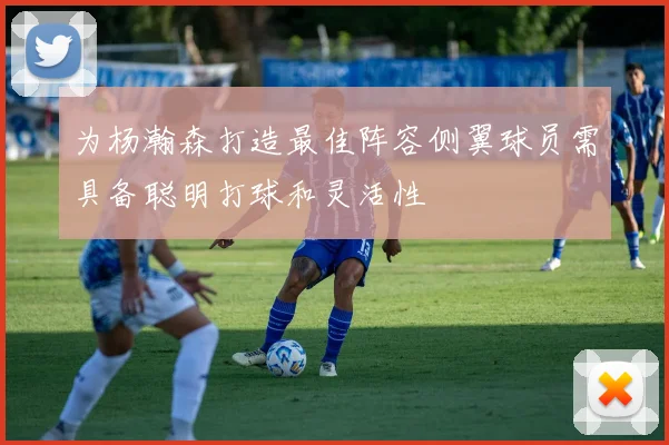 为杨瀚森打造最佳阵容侧翼球员需具备聪明打球和灵活性