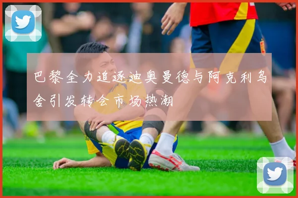 巴黎全力追逐迪奥曼德与阿克利乌舍引发转会市场热潮