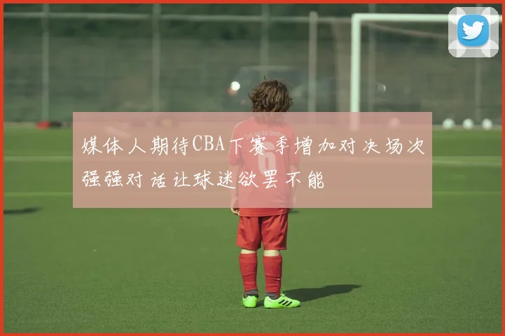 媒体人期待CBA下赛季增加对决场次强强对话让球迷欲罢不能