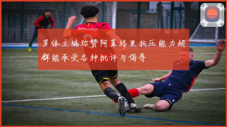 罗体主编称赞阿莱格里抗压能力超群能承受各种批评与侮辱