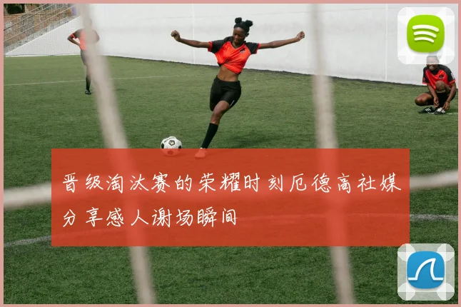 晋级淘汰赛的荣耀时刻厄德高社媒分享感人谢场瞬间