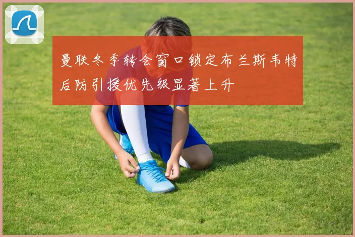 曼联冬季转会窗口锁定布兰斯韦特后防引援优先级显著上升