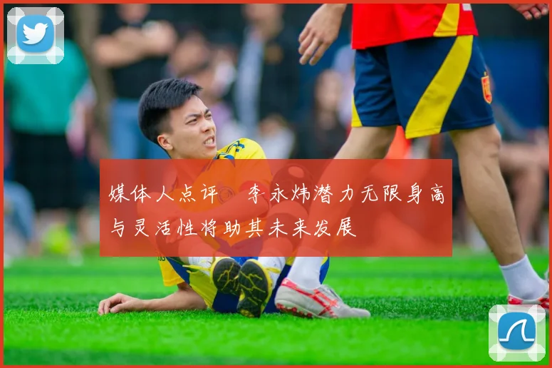 媒体人点评偰李永炜潜力无限身高与灵活性将助其未来发展