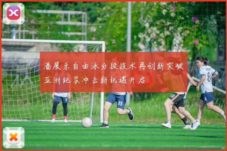 潘展乐自由泳分段技术再创新突破亚洲纪录冲击新机遇开启