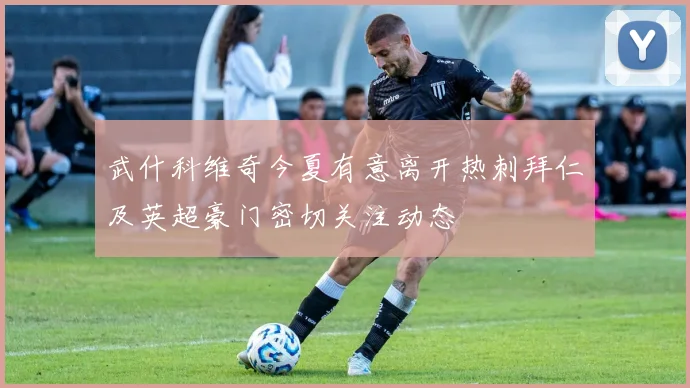 武什科维奇今夏有意离开热刺拜仁及英超豪门密切关注动态
