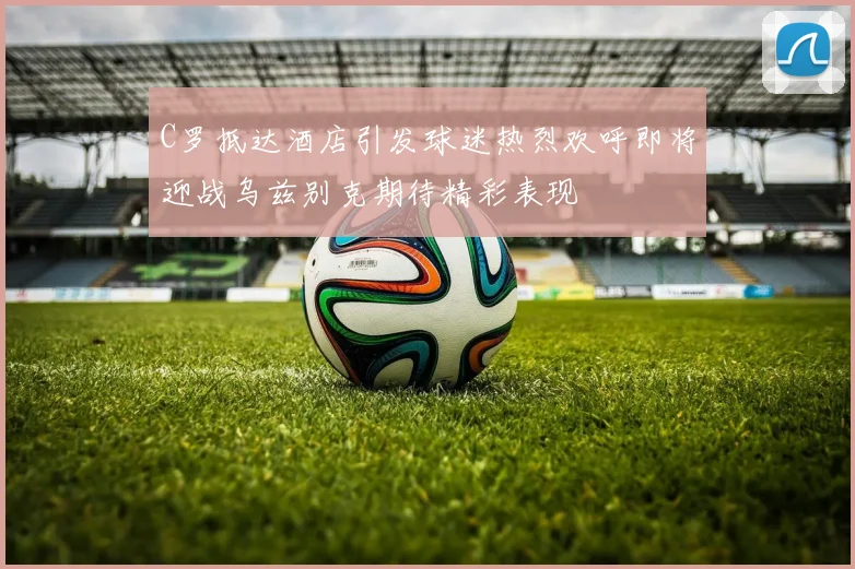 C罗抵达酒店引发球迷热烈欢呼即将迎战乌兹别克期待精彩表现