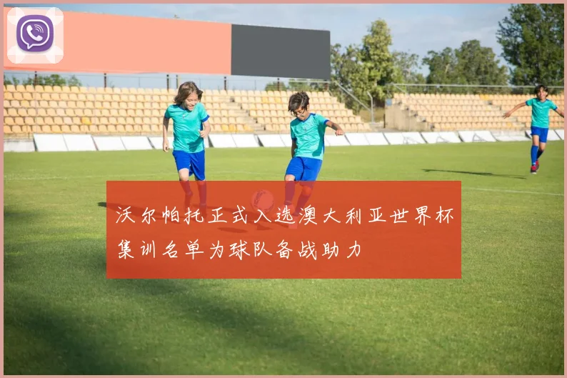 沃尔帕托正式入选澳大利亚世界杯集训名单为球队备战助力