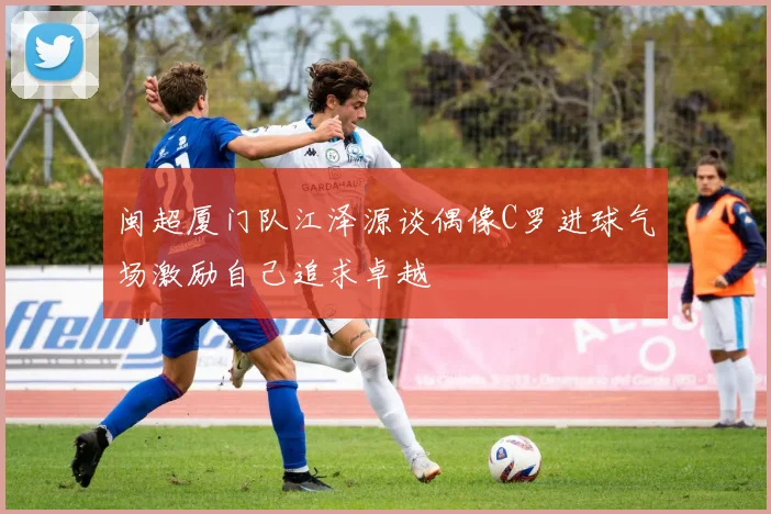 闽超厦门队江泽源谈偶像C罗进球气场激励自己追求卓越