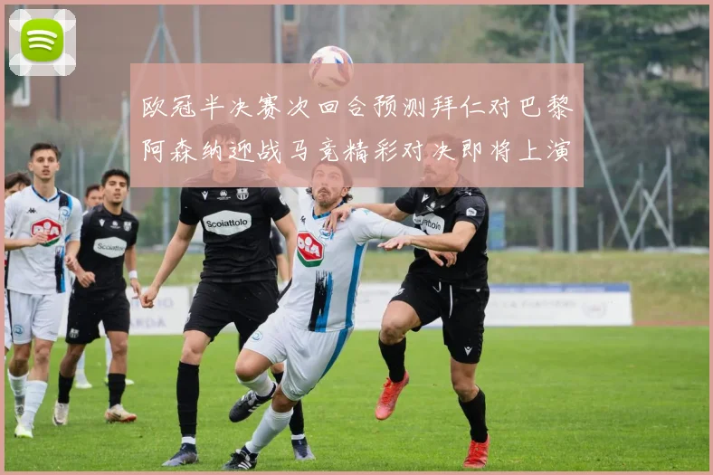 欧冠半决赛次回合预测拜仁对巴黎阿森纳迎战马竞精彩对决即将上演
