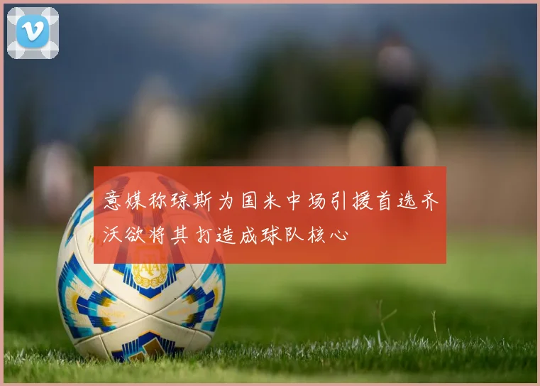 意媒称琼斯为国米中场引援首选齐沃欲将其打造成球队核心