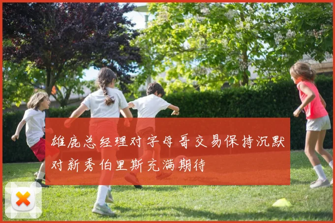 雄鹿总经理对字母哥交易保持沉默对新秀伯里斯充满期待