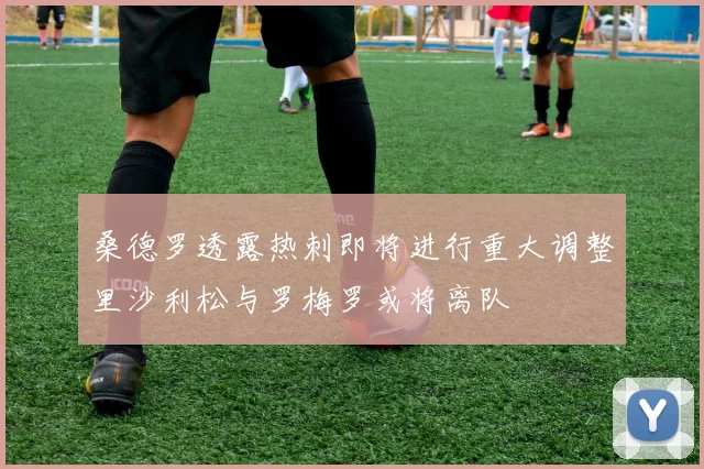 桑德罗透露热刺即将进行重大调整里沙利松与罗梅罗或将离队