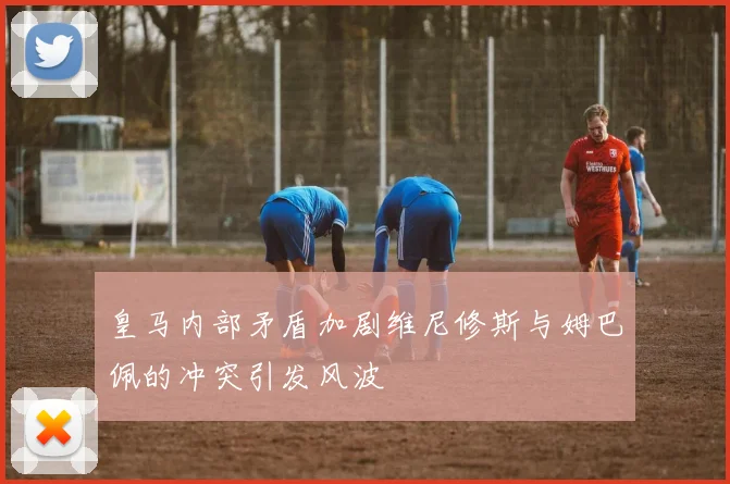 皇马内部矛盾加剧维尼修斯与姆巴佩的冲突引发风波