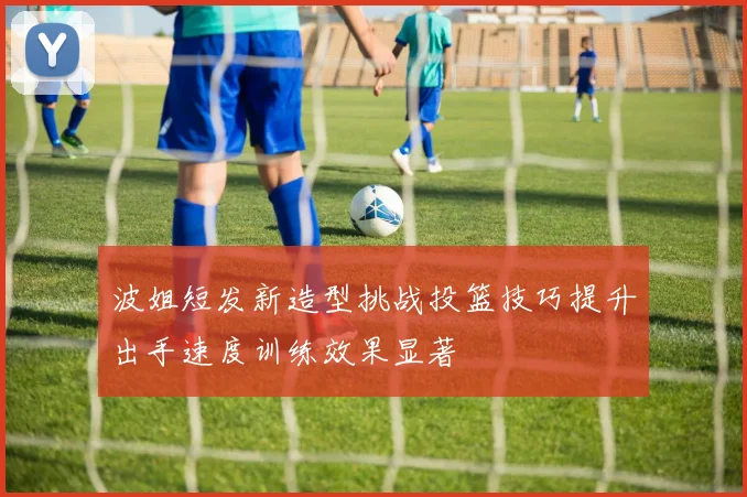波姐短发新造型挑战投篮技巧提升出手速度训练效果显著