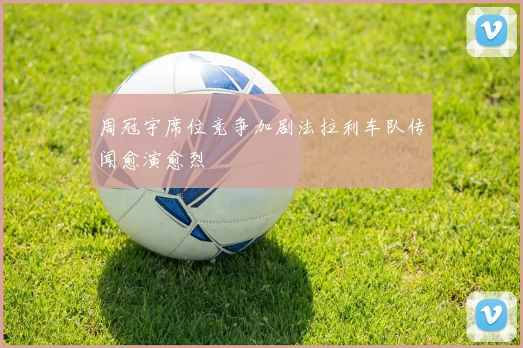 周冠宇席位竞争加剧法拉利车队传闻愈演愈烈