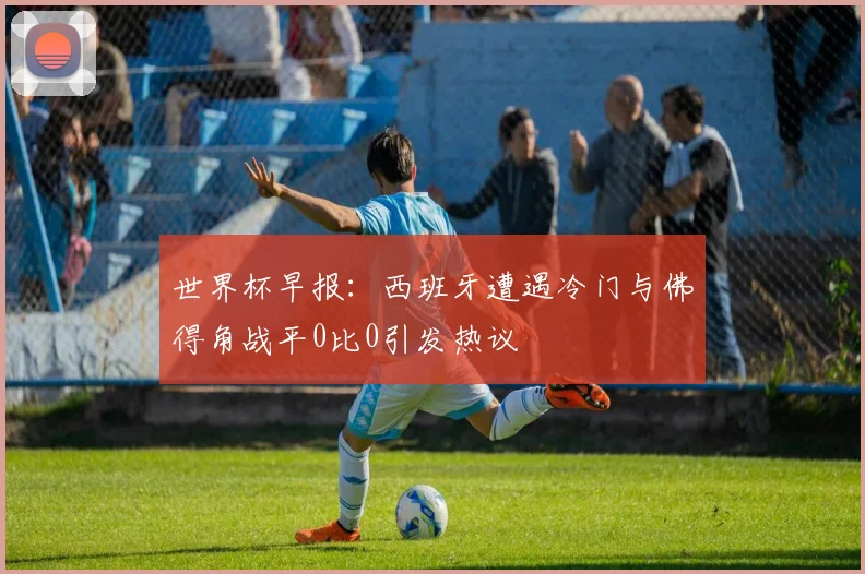世界杯早报：西班牙遭遇冷门与佛得角战平0比0引发热议