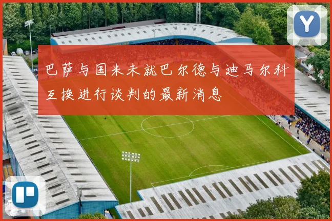巴萨与国米未就巴尔德与迪马尔科互换进行谈判的最新消息