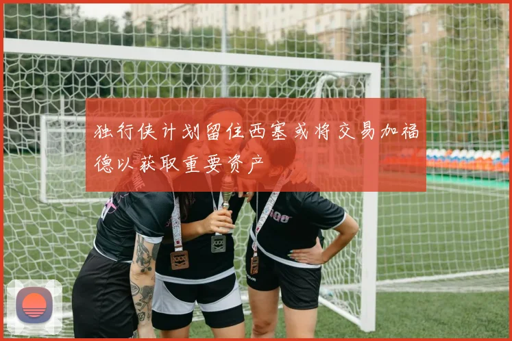 独行侠计划留住西塞或将交易加福德以获取重要资产