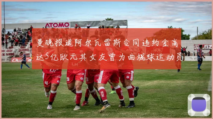 曼晚报道阿尔瓦雷斯合同违约金高达5亿欧元其女友曾为曲棍球运动员