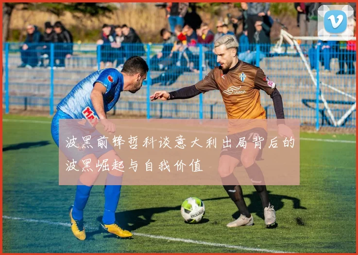 波黑前锋哲科谈意大利出局背后的波黑崛起与自我价值