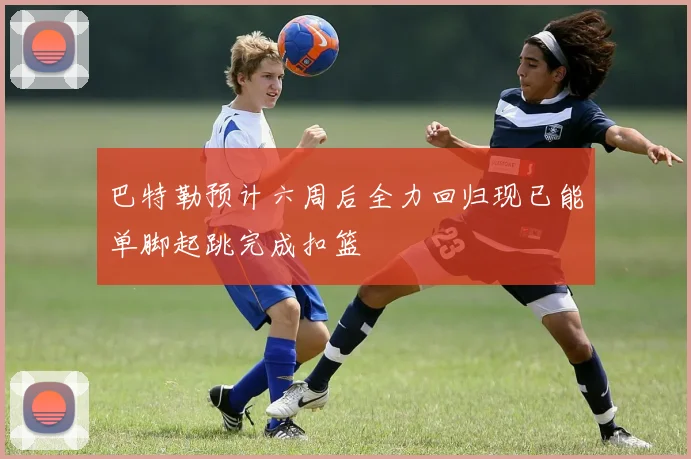 巴特勒预计六周后全力回归现已能单脚起跳完成扣篮