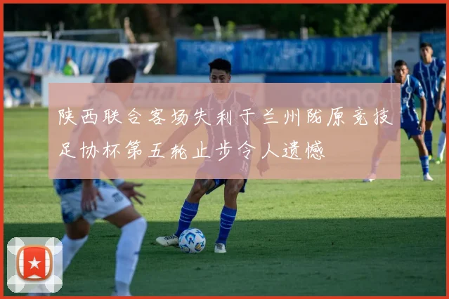 陕西联合客场失利于兰州陇原竞技足协杯第五轮止步令人遗憾