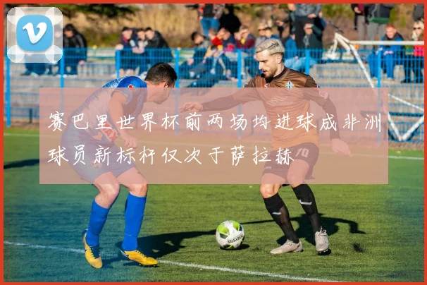 赛巴里世界杯前两场均进球成非洲球员新标杆仅次于萨拉赫