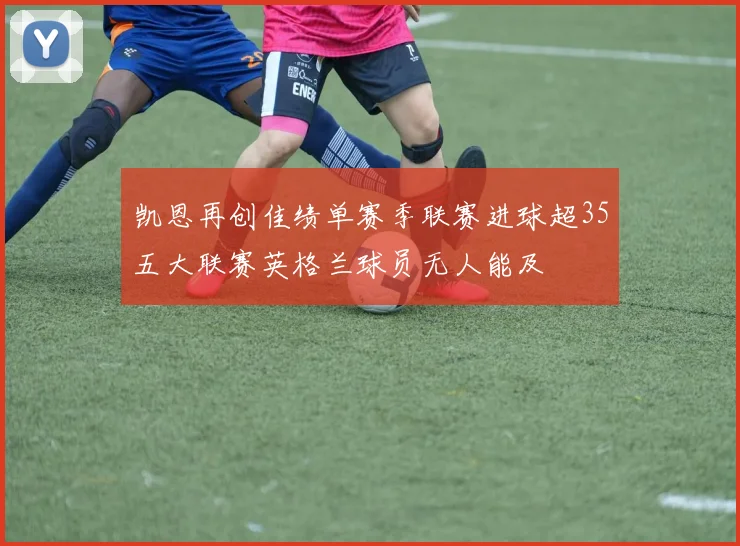 凯恩再创佳绩单赛季联赛进球超35五大联赛英格兰球员无人能及