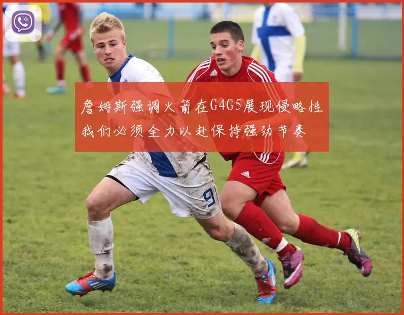 詹姆斯强调火箭在G4G5展现侵略性我们必须全力以赴保持强劲节奏
