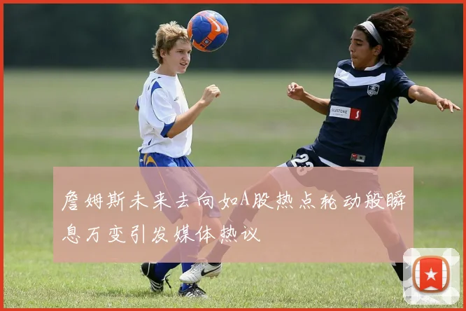 詹姆斯未来去向如A股热点轮动般瞬息万变引发媒体热议