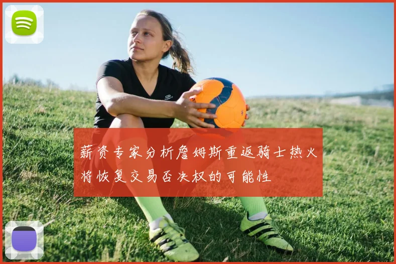 薪资专家分析詹姆斯重返骑士热火将恢复交易否决权的可能性