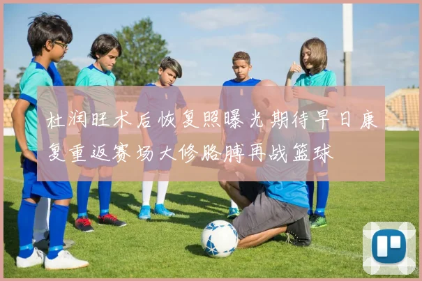 杜润旺术后恢复照曝光期待早日康复重返赛场大修胳膊再战篮球