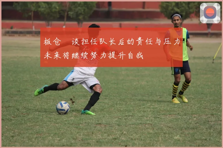 板仓滉谈担任队长后的责任与压力未来将继续努力提升自我
