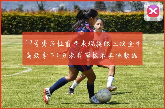 12号秀马拉首节表现抢眼三投全中高效拿下6分未有篮板和其他数据