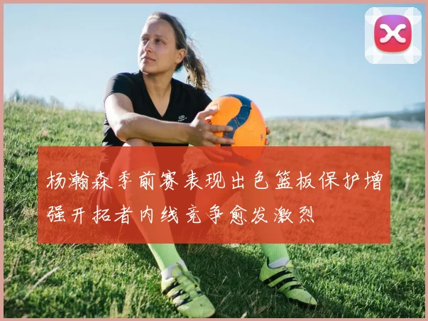 杨瀚森季前赛表现出色篮板保护增强开拓者内线竞争愈发激烈